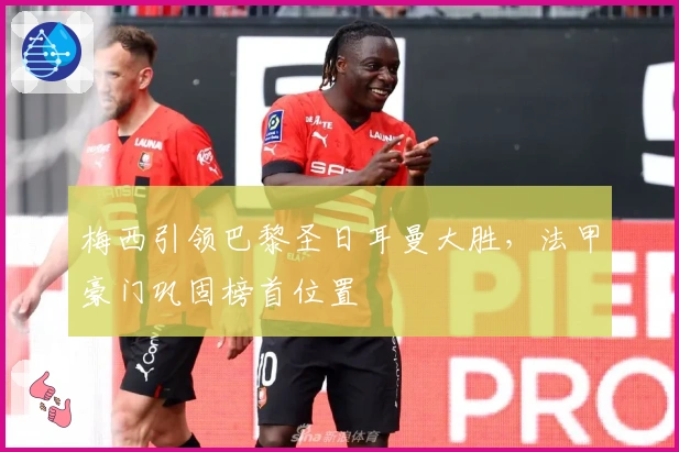 梅西引领巴黎圣日耳曼大胜，法甲豪门巩固榜首位置