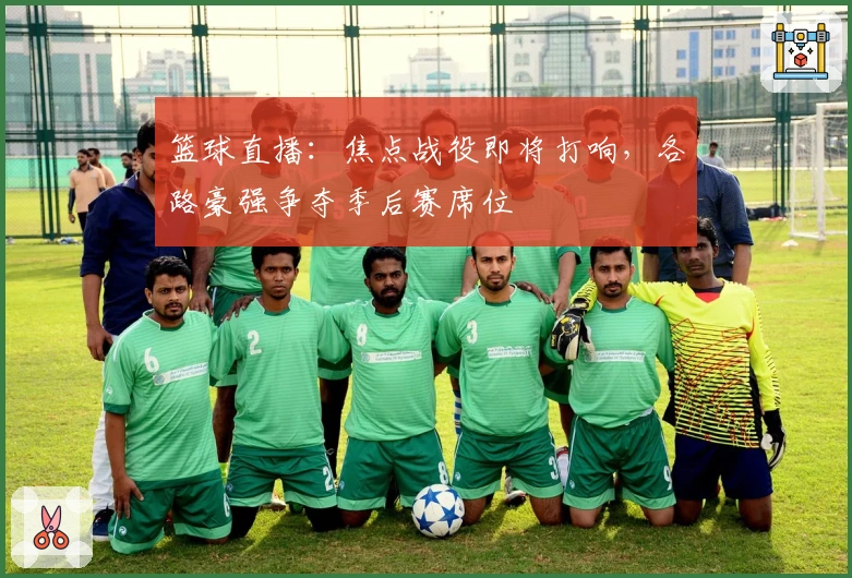 篮球直播：焦点战役即将打响，各路豪强争夺季后赛席位