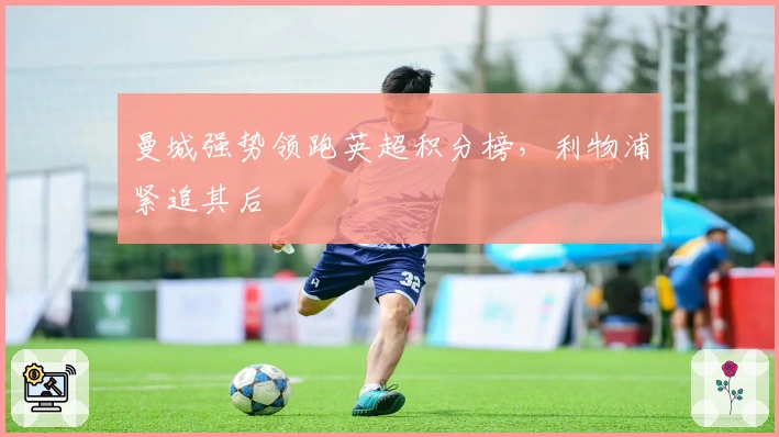 曼城强势领跑英超积分榜，利物浦紧追其后