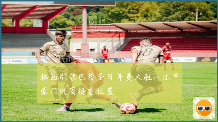 梅西引领巴黎圣日耳曼大胜,法甲豪门巩固榜首位置