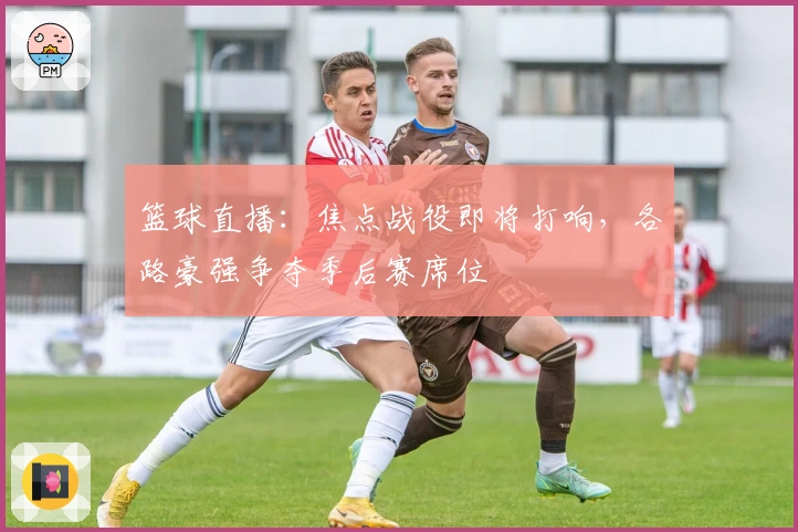 篮球直播:焦点战役即将打响,各路豪强争夺季后赛席位