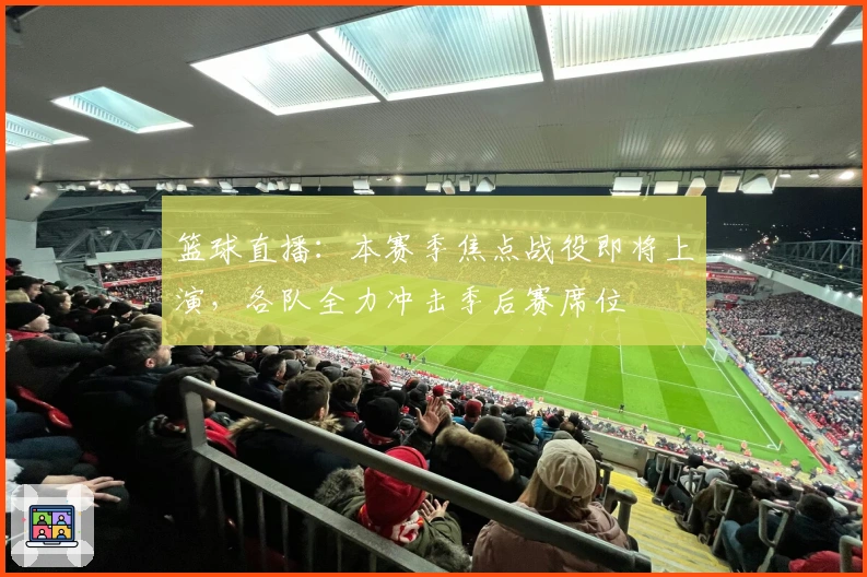 篮球直播：本赛季焦点战役即将上演，各队全力冲击季后赛席位