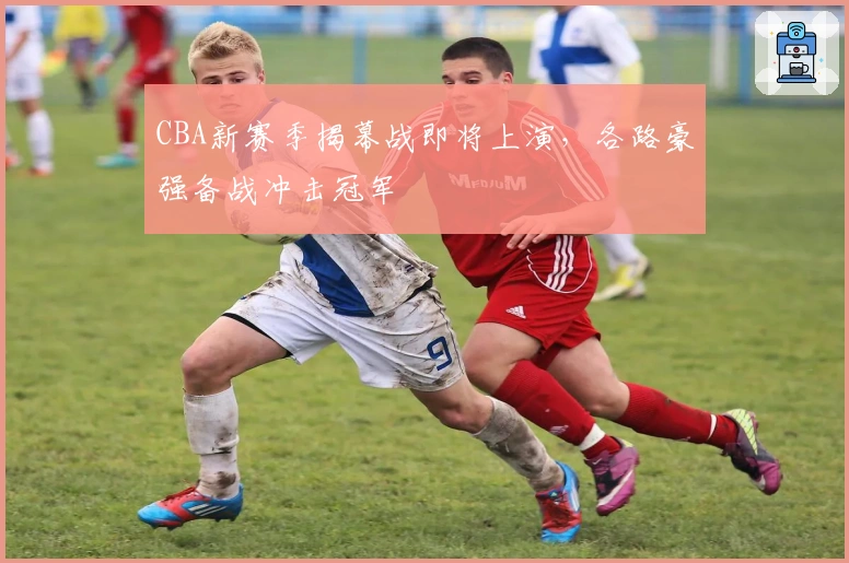 CBA新赛季揭幕战即将上演，各路豪强备战冲击冠军