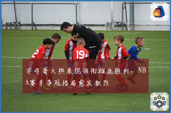 字母哥火热表现领衔雄鹿胜利，NBA赛季争冠格局愈发激烈