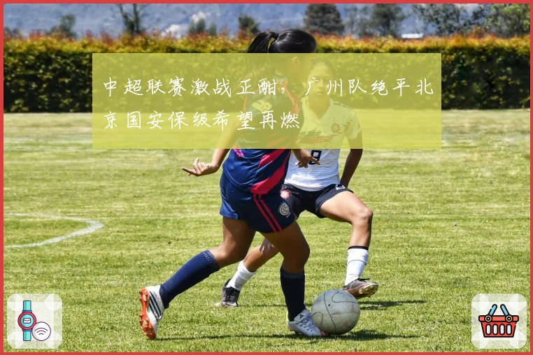 中超联赛激战正酣，广州队绝平北京国安保级希望再燃