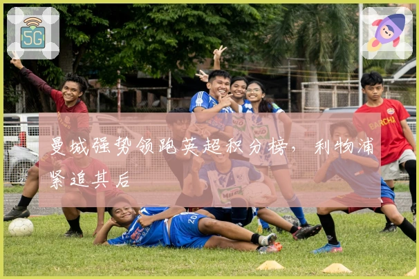 曼城强势领跑英超积分榜，利物浦紧追其后